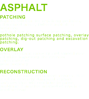 ASPHALT PATCHING Asphalt solution for repairing potholes, alligatored areas, (where asphalt is breaking up) and low areas. Solutions include pothole patching surface patching, overlay patching, dig-out patching and excavation patching. OVERLAY Adds structural capacity and smoothness all while improving the exterior appearance of your property. RECONSTRUCTION One of the most permanent repairs. It is used on severely damaged asphalt surfaces that will continue to cause problems if another method of repair is used instead. 