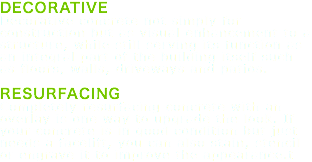 DECORATIVE Decorative concrete not simply for construction but as visual enhancement to a structure, while still serving its function as an integral part of the building itself such as floors, walls, driveways and patios. RESURFACING Completely resurfacing concrete with an overlay is one way to upgrade the look. If your concrete is in good condition but just needs a facelift, you can also stain, stencil or engrave it to improve the appearance.t