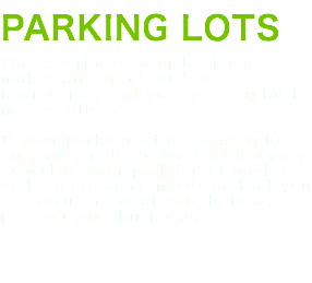PARKING LOTS The exterior of your business makes an important first impression, and your parking lot is no exception. If your parking lot is showing its age, we can help. We handle every aspect of your parking lot paving and maintenance needs so that you can focus on what you do best: running your business. 