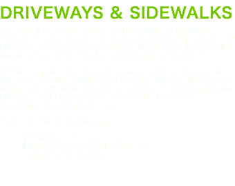 DRIVEWAYS & SIDEWALKS We can create a smooth driveway area that enhances the value of your property. In addition to pouring the new surface, we’ll also help you maintain it with seal coating and repairs. We’re committed to customer satisfaction, and we take pride in our meticulous work. We’ll give your job our undivided attention from beginning to end, and we’ll treat you with respect throughout the process. You’ll benefit from our: Reliable results Experienced professionals Convenient hours 