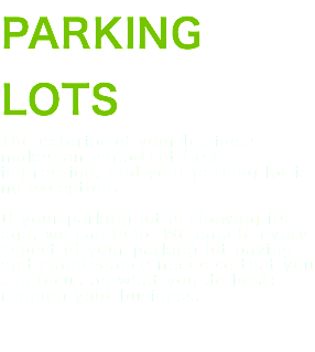 PARKING LOTS The exterior of your business makes an important first impression, and your parking lot is no exception. If your parking lot is showing its age, we can help. We handle every aspect of your parking lot paving and maintenance needs so that you can focus on what you do best: running your business. 