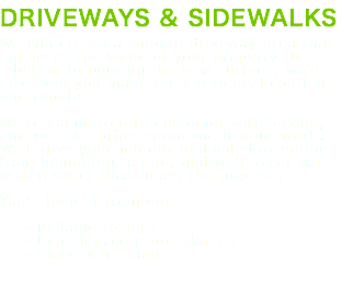 DRIVEWAYS & SIDEWALKS We can create a smooth driveway area that enhances the value of your property. In addition to pouring the new surface, we’ll also help you maintain it with seal coating and repairs. We’re committed to customer satisfaction, and we take pride in our meticulous work. We’ll give your job our undivided attention from beginning to end, and we’ll treat you with respect throughout the process. You’ll benefit from our: Reliable results Experienced professionals Convenient hours 